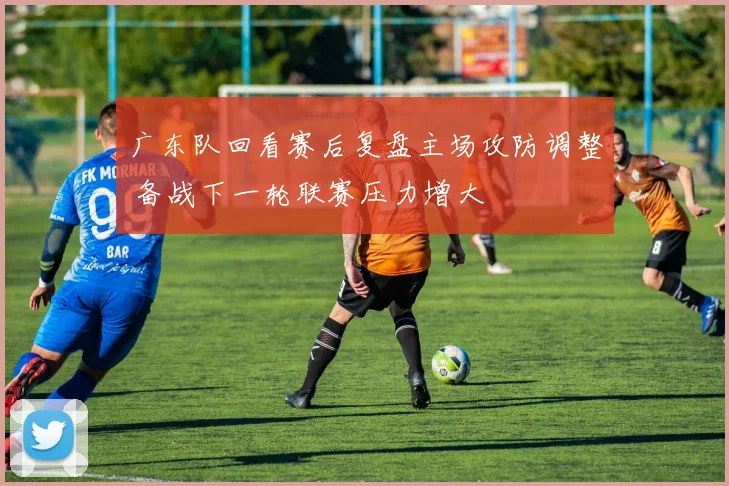 广东队回看赛后复盘主场攻防调整 备战下一轮联赛压力增大