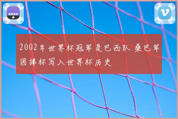 2002年世界杯冠军是巴西队 桑巴军团捧杯写入世界杯历史