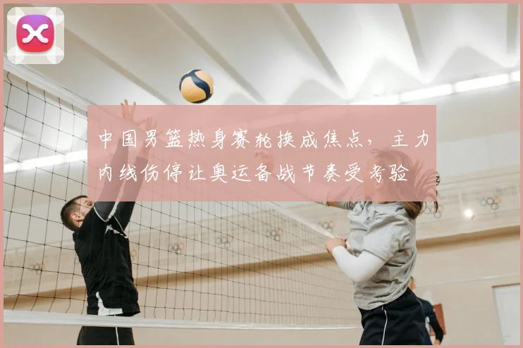 中国男篮热身赛轮换成焦点，主力内线伤停让奥运备战节奏受考验