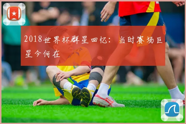 2018世界杯群星回忆:当时赛场巨星今何在