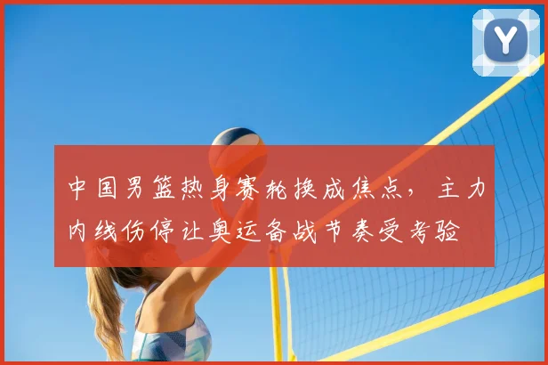 中国男篮热身赛轮换成焦点，主力内线伤停让奥运备战节奏受考验